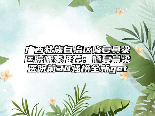 廣西壯族自治區(qū)修復(fù)鼻梁醫(yī)院哪家推薦：修復(fù)鼻梁醫(yī)院前30強(qiáng)榜全新get