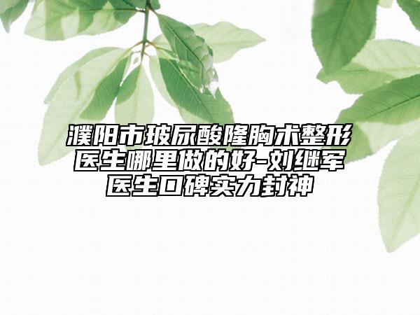 濮陽市玻尿酸隆胸術(shù)整形醫(yī)生哪里做的好-劉繼軍醫(yī)生口碑實力封神