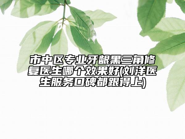 市中區(qū)專業(yè)牙齦黑三角修復醫(yī)生哪個效果好(劉洋醫(yī)生服務口碑都跟得上)