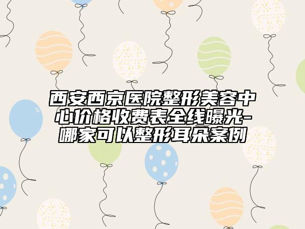 西安西京醫(yī)院整形美容中心價格收費表全線曝光-哪家可以整形耳朵案例