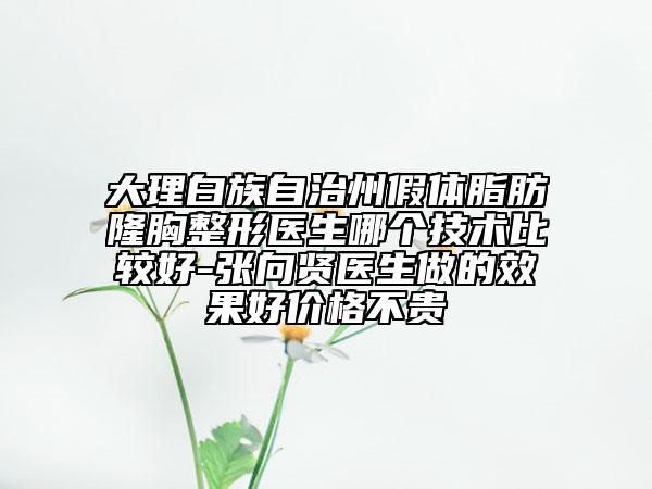 大理白族自治州假體脂肪隆胸整形醫(yī)生哪個技術比較好-張向賢醫(yī)生做的效果好價格不貴