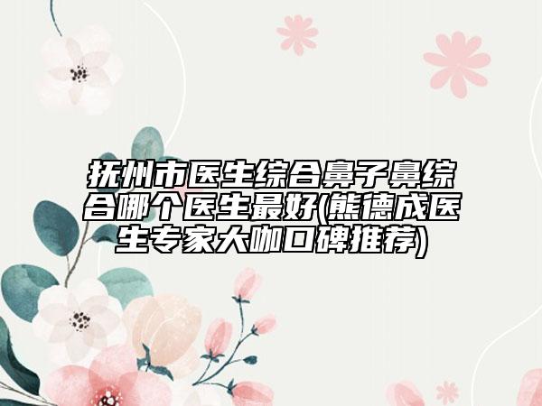 撫州市醫(yī)生綜合鼻子鼻綜合哪個醫(yī)生最好(熊德成醫(yī)生專家大咖口碑推薦)