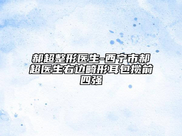 郝超整形醫(yī)生-西寧市郝超醫(yī)生右邊畸形耳包攬前四強(qiáng)