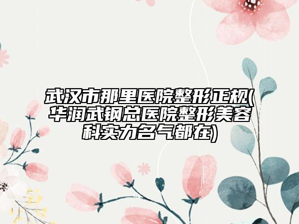 武漢市那里醫(yī)院整形正規(guī)(華潤武鋼總醫(yī)院整形美容科實力名氣都在)
