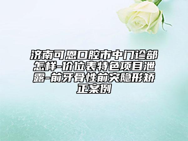 濟南可恩口腔市中門診部怎樣-價位表特色項目泄露-前牙骨性前突隱形矯正案例