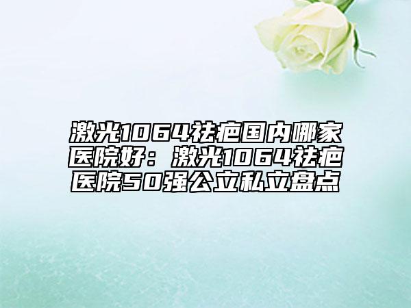 激光1064祛疤國內哪家醫(yī)院好:激光1064祛疤醫(yī)院50強公立私立盤點