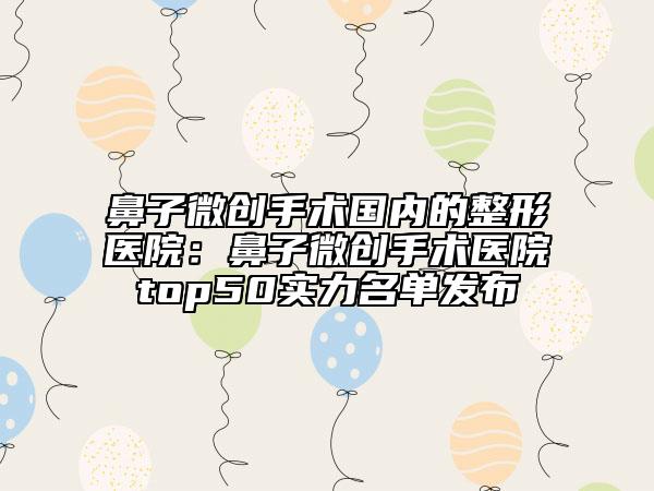 鼻子微創(chuàng)手術國內的整形醫(yī)院:鼻子微創(chuàng)手術醫(yī)院top50實力名單發(fā)布