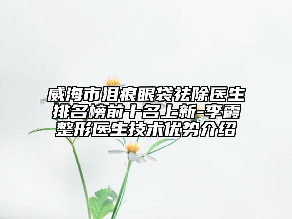 威海市淚痕眼袋祛除醫(yī)生排名榜前十名上新-李霞整形醫(yī)生技術(shù)優(yōu)勢介紹