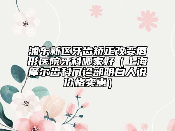 浦東新區(qū)牙齒矯正改變唇形醫(yī)院牙科哪家好（上海摩爾齒科門診部明白人說價格實惠）
