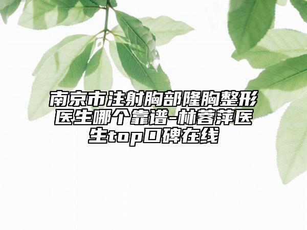 南京市注射胸部隆胸整形醫(yī)生哪個(gè)靠譜-林蓉萍醫(yī)生top口碑在線