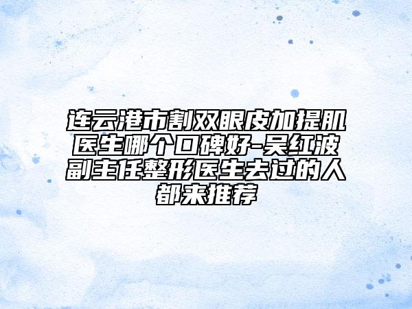 連云港市割雙眼皮加提肌醫(yī)生哪個(gè)口碑好-吳紅波副主任整形醫(yī)生去過的人都來推薦