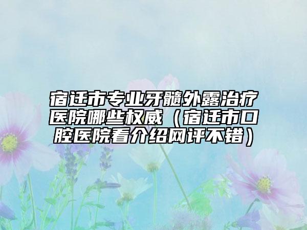 宿遷市專業(yè)牙髓外露治療醫(yī)院哪些權威（宿遷市口腔醫(yī)院看介紹網(wǎng)評不錯）
