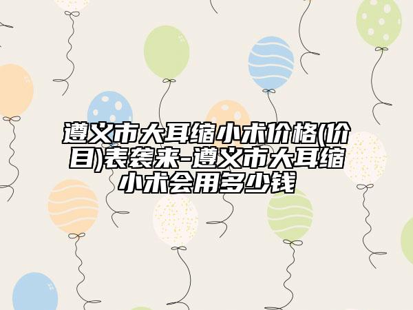 遵義市大耳縮小術(shù)價格(價目)表襲來-遵義市大耳縮小術(shù)會用多少錢