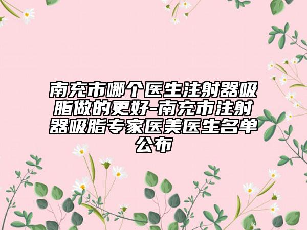 南充市哪個醫(yī)生注射器吸脂做的更好-南充市注射器吸脂專家醫(yī)美醫(yī)生名單公布
