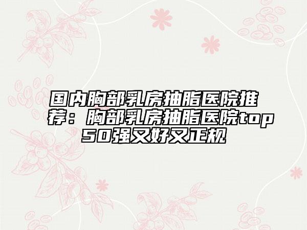 國(guó)內(nèi)胸部乳房抽脂醫(yī)院推薦：胸部乳房抽脂醫(yī)院top50強(qiáng)又好又正規(guī)